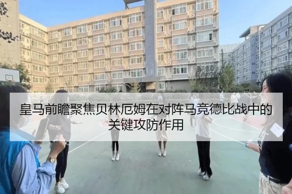 皇马前瞻聚焦贝林厄姆在对阵马竞德比战中的关键攻防作用