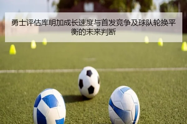 勇士评估库明加成长速度与首发竞争及球队轮换平衡的未来判断