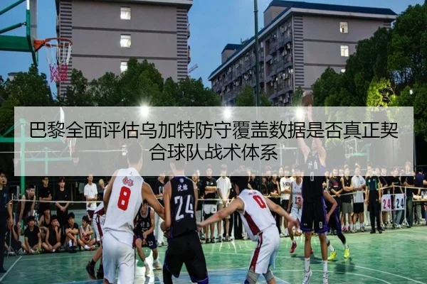 巴黎全面评估乌加特防守覆盖数据是否真正契合球队战术体系