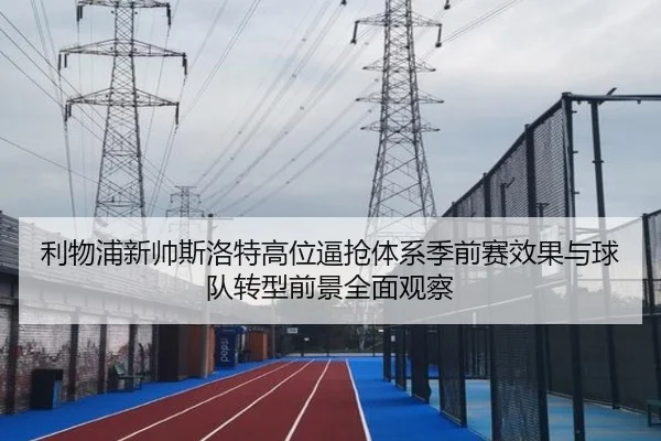 利物浦新帅斯洛特高位逼抢体系季前赛效果与球队转型前景全面观察