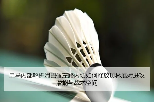 皇马内部解析姆巴佩左路内切如何释放贝林厄姆进攻潜能与战术空间
