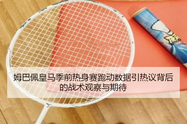 姆巴佩皇马季前热身赛跑动数据引热议背后的战术观察与期待