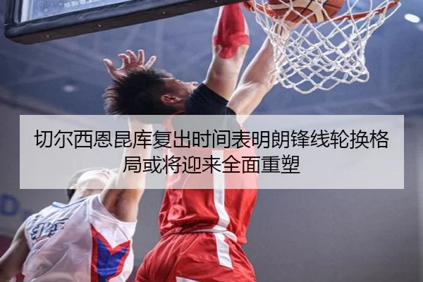 切尔西恩昆库复出时间表明朗锋线轮换格局或将迎来全面重塑