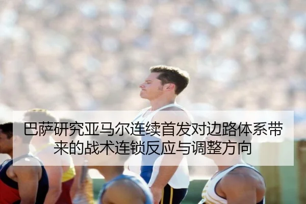 巴萨研究亚马尔连续首发对边路体系带来的战术连锁反应与调整方向