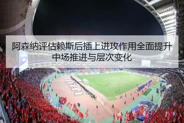阿森纳评估赖斯后插上进攻作用全面提升中场推进与层次变化