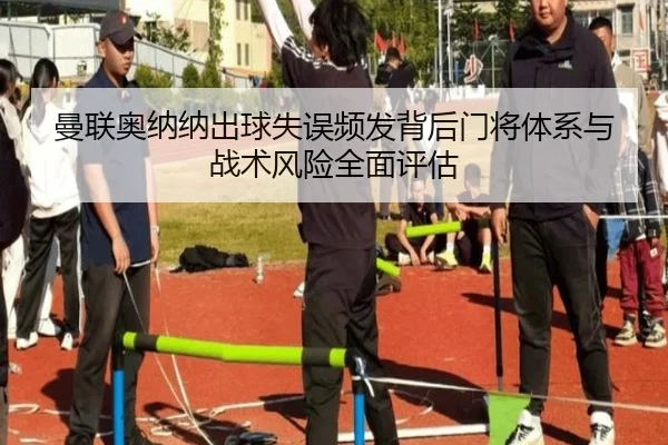 曼联奥纳纳出球失误频发背后门将体系与战术风险全面评估