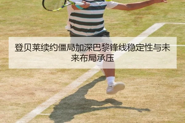 登贝莱续约僵局加深巴黎锋线稳定性与未来布局承压